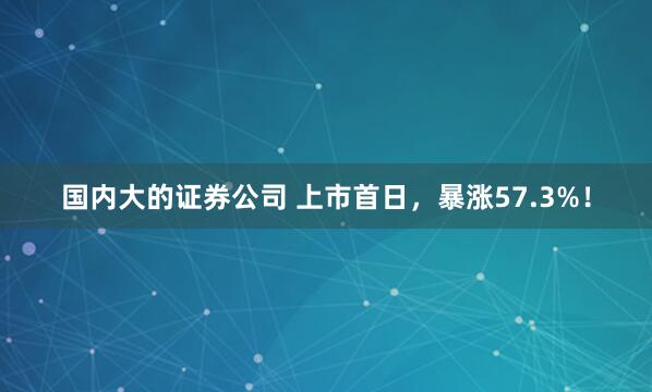 国内大的证券公司 上市首日，暴涨57.3%！