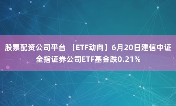股票配资公司平台 【ETF动向】6月20日建信中证全指证券公司ETF基金跌0.21%