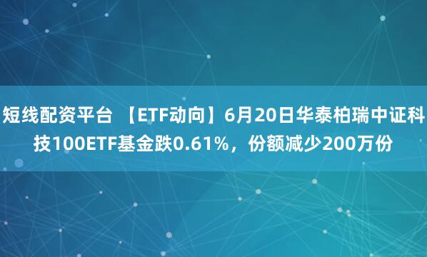 短线配资平台 【ETF动向】6月20日华泰柏瑞中证科技100ETF基金跌0.61%，份额减少200万份