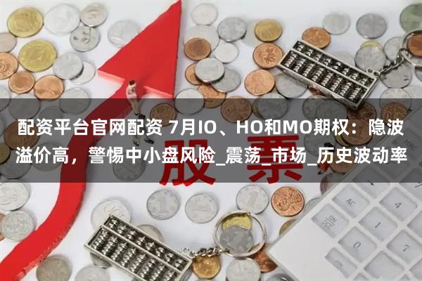 配资平台官网配资 7月IO、HO和MO期权：隐波溢价高，警惕中小盘风险_震荡_市场_历史波动率