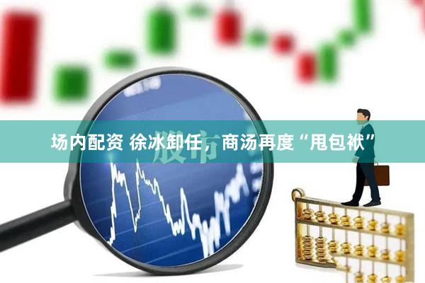 场内配资 徐冰卸任，商汤再度“甩包袱”