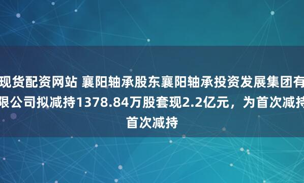 现货配资网站 襄阳轴承股东襄阳轴承投资发展集团有限公司拟减持1378.84万股套现2.2亿元，为首次减持