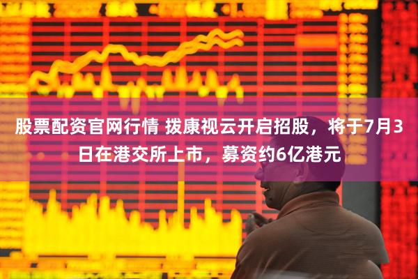 股票配资官网行情 拨康视云开启招股，将于7月3日在港交所上市，募资约6亿港元