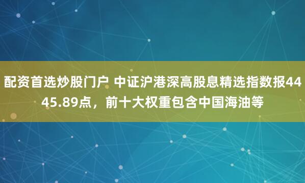 配资首选炒股门户 中证沪港深高股息精选指数报4445.89点，前十大权重包含中国海油等