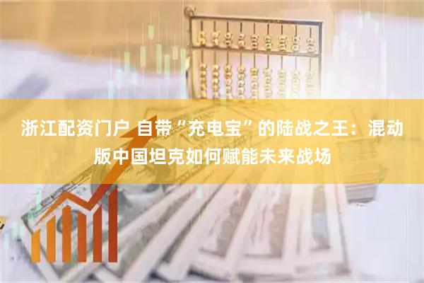 浙江配资门户 自带“充电宝”的陆战之王：混动版中国坦克如何赋能未来战场