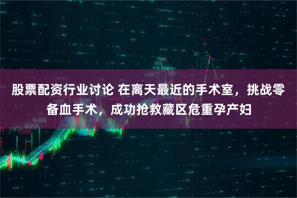 股票配资行业讨论 在离天最近的手术室，挑战零备血手术，成功抢救藏区危重孕产妇