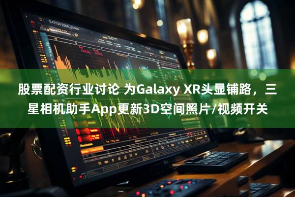 股票配资行业讨论 为Galaxy XR头显铺路，三星相机助手App更新3D空间照片/视频开关