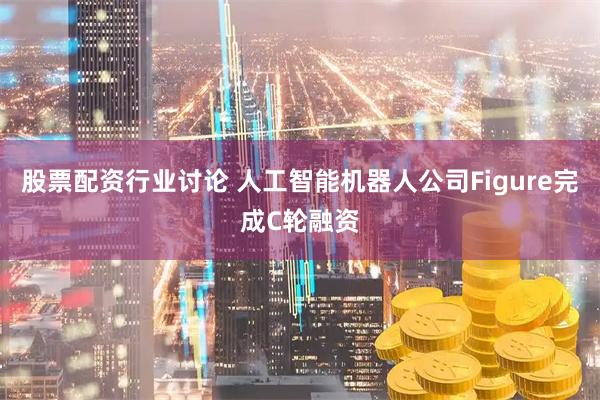 股票配资行业讨论 人工智能机器人公司Figure完成C轮融资