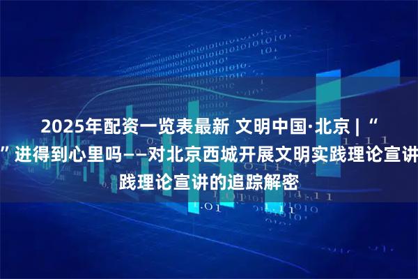 2025年配资一览表最新 文明中国·北京 | “马院进社区”进得到心里吗——对北京西城开展文明实践理论宣讲的追踪解密