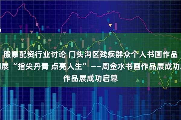 股票配资行业讨论 门头沟区残疾群众个人书画作品系列展 “指尖丹青 点亮人生” ——周金水书画作品展成功启幕