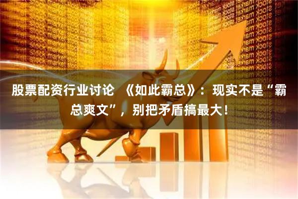 股票配资行业讨论  《如此霸总》：现实不是“霸总爽文”，别把矛盾搞最大！