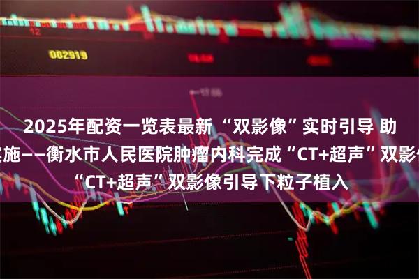 2025年配资一览表最新 “双影像”实时引导 助力微创治疗精准实施——衡水市人民医院肿瘤内科完成“CT+超声”双影像引导下粒子植入