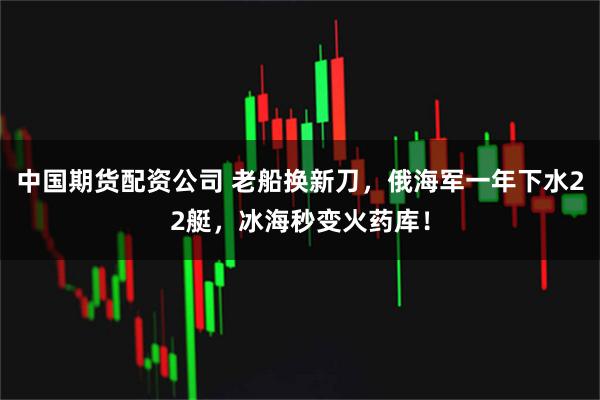 中国期货配资公司 老船换新刀,俄海军一年下水22艇,冰海秒变火药库!