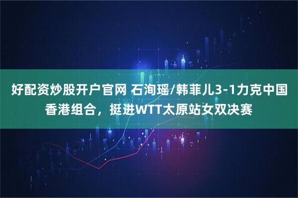 好配资炒股开户官网 石洵瑶/韩菲儿3-1力克中国香港组合,挺进WTT太原站女双决赛